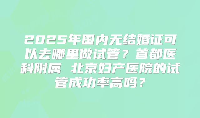 2025年国内无结婚证可以去哪里做试管?首都医科附属 北京妇产医院的试管成功率高吗?