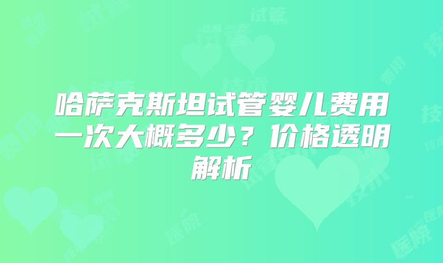 哈萨克斯坦试管婴儿费用一次大概多少？价格透明解析