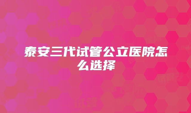 泰安三代试管公立医院怎么选择