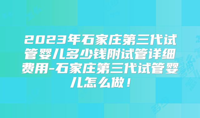 2023年石家庄第三代试管婴儿多少钱附试管详细费用-石家庄第三代试管婴儿怎么做！
