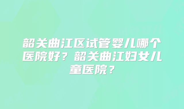 韶关曲江区试管婴儿哪个医院好？韶关曲江妇女儿童医院？