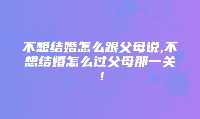 不想结婚怎么跟父母说,不想结婚怎么过父母那一关!