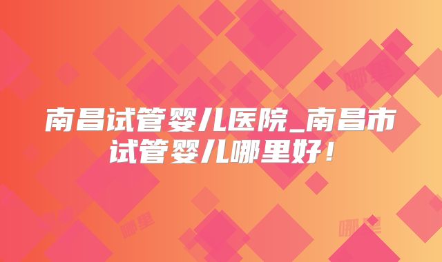 南昌试管婴儿医院_南昌市试管婴儿哪里好！