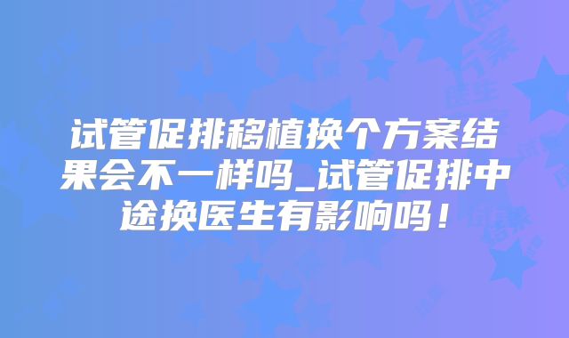 试管促排移植换个方案结果会不一样吗_试管促排中途换医生有影响吗！