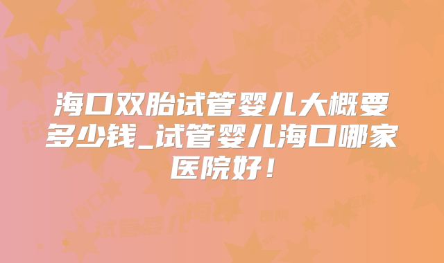 海口双胎试管婴儿大概要多少钱_试管婴儿海口哪家医院好!