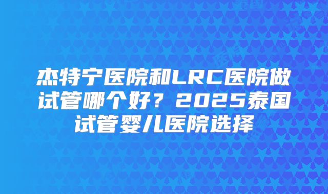 杰特宁医院和LRC医院做试管哪个好?2025泰国试管婴儿医院选择