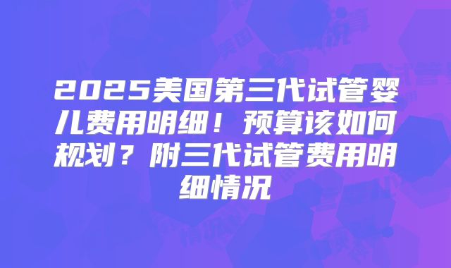 2025美国第三代试管婴儿费用明细！预算该如何规划？附三代试管费用明细情况