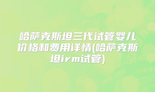 哈萨克斯坦三代试管婴儿价格和费用详情(哈萨克斯坦irm试管)