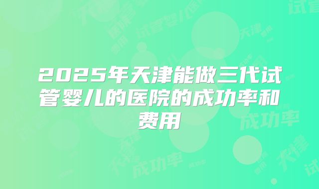 2025年天津能做三代试管婴儿的医院的成功率和费用
