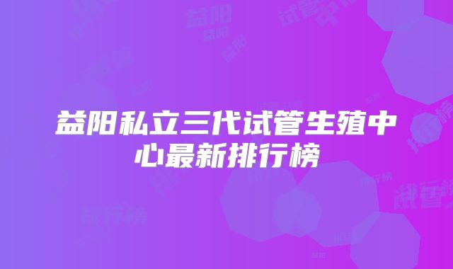 益阳私立三代试管生殖中心最新排行榜