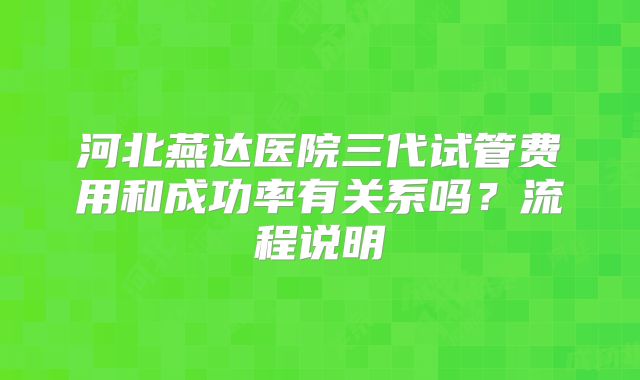 河北燕达医院三代试管费用和成功率有关系吗？流程说明