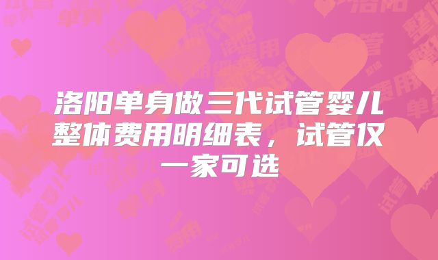 洛阳单身做三代试管婴儿整体费用明细表,试管仅一家可选
