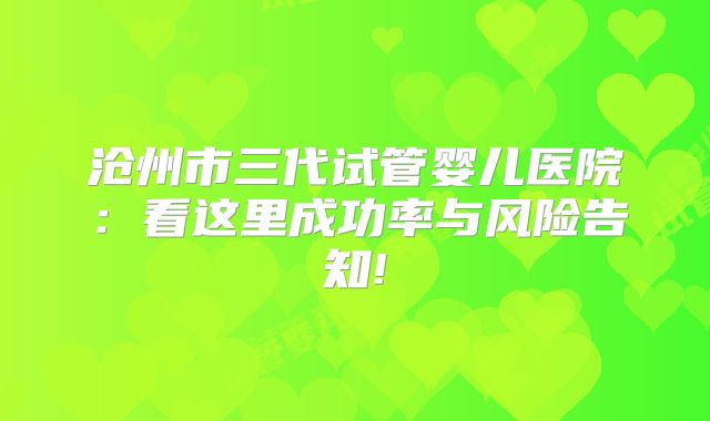 沧州市三代试管婴儿医院：看这里成功率与风险告知!