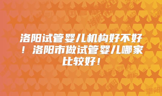 洛阳试管婴儿机构好不好！洛阳市做试管婴儿哪家比较好！