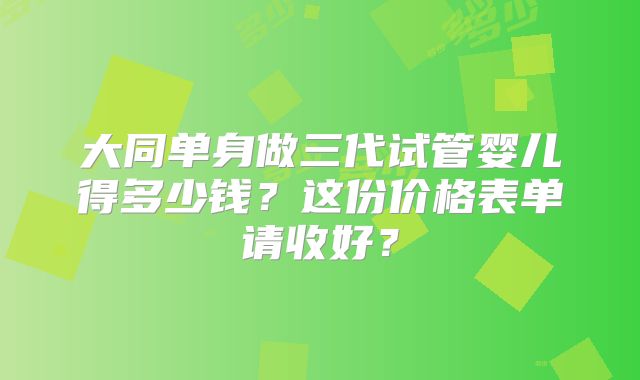 大同单身做三代试管婴儿得多少钱？这份价格表单请收好？