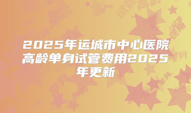 2025年运城市中心医院高龄单身试管费用2025年更新