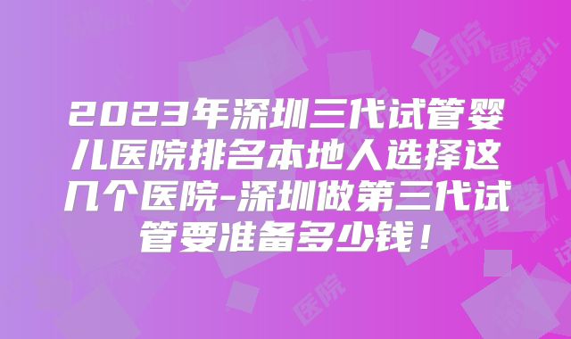 2023年深圳三代试管婴儿医院排名本地人选择这几个医院-深圳做第三代试管要准备多少钱!