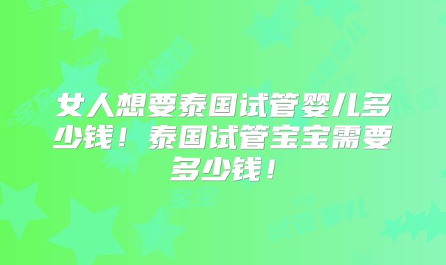 女人想要泰国试管婴儿多少钱！泰国试管宝宝需要多少钱！