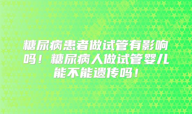 糖尿病患者做试管有影响吗!糖尿病人做试管婴儿能不能遗传吗!