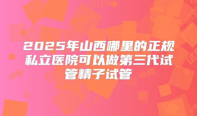 2025年山西哪里的正规私立医院可以做第三代试管精子试管
