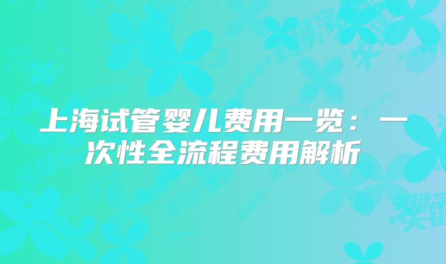 上海试管婴儿费用一览：一次性全流程费用解析