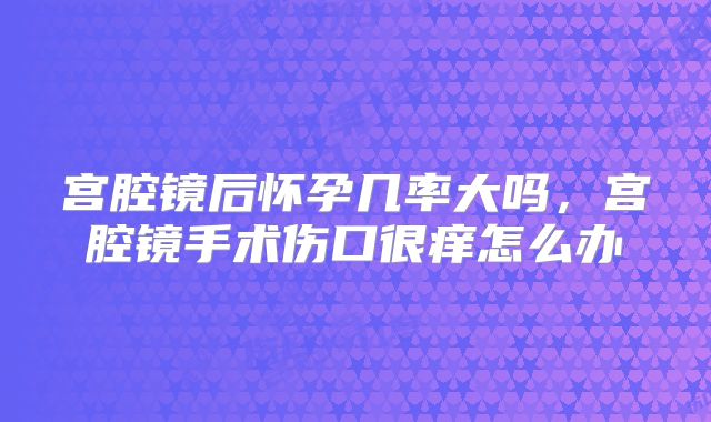 宫腔镜后怀孕几率大吗，宫腔镜手术伤口很痒怎么办