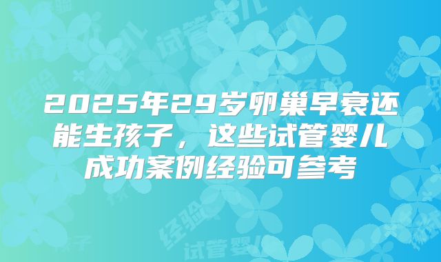 2025年29岁卵巢早衰还能生孩子，这些试管婴儿成功案例经验可参考