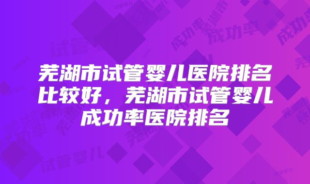 芜湖市试管婴儿医院排名比较好，芜湖市试管婴儿成功率医院排名