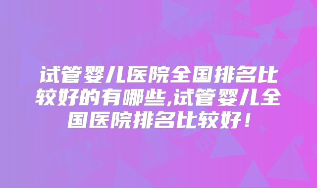 试管婴儿医院全国排名比较好的有哪些,试管婴儿全国医院排名比较好!