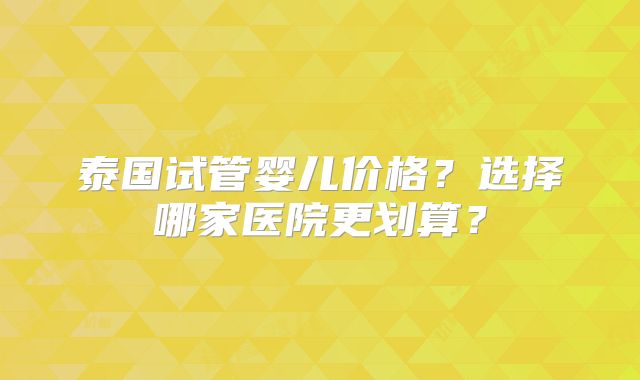 泰国试管婴儿价格？选择哪家医院更划算？