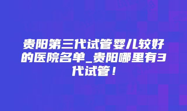 贵阳第三代试管婴儿较好的医院名单_贵阳哪里有3代试管!