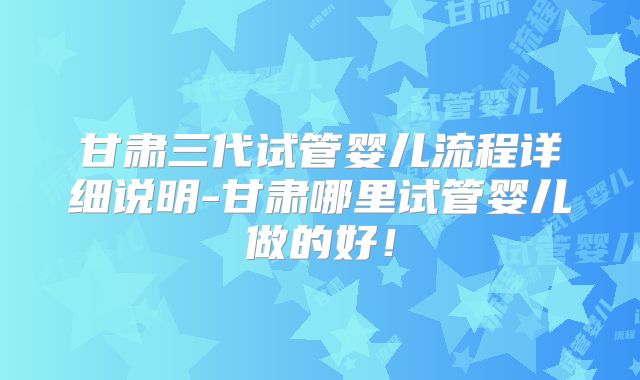 甘肃三代试管婴儿流程详细说明-甘肃哪里试管婴儿做的好！