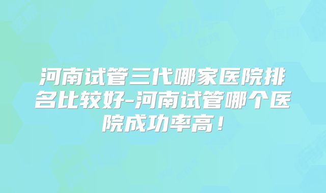 河南试管三代哪家医院排名比较好-河南试管哪个医院成功率高！