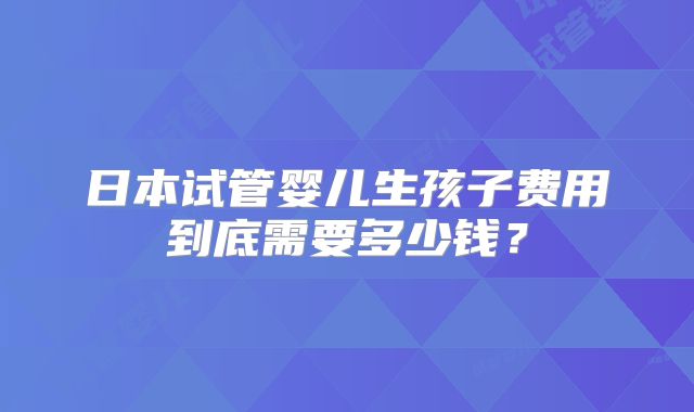 日本试管婴儿生孩子费用到底需要多少钱？