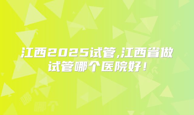 江西2025试管,江西省做试管哪个医院好！