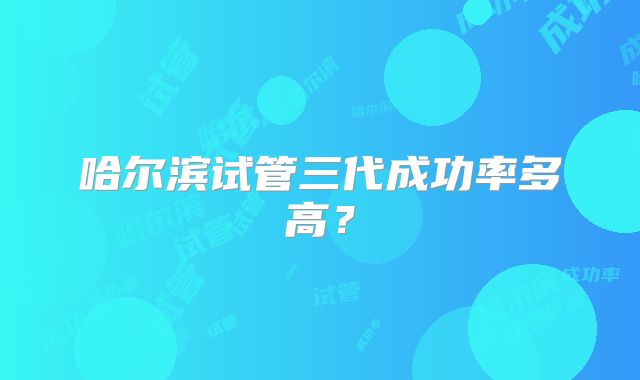 哈尔滨试管三代成功率多高?
