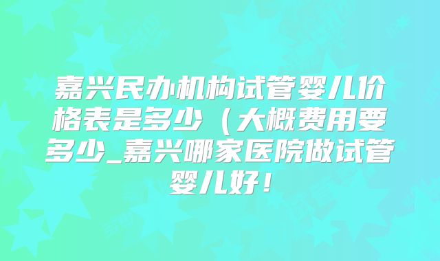 嘉兴民办机构试管婴儿价格表是多少（大概费用要多少_嘉兴哪家医院做试管婴儿好！