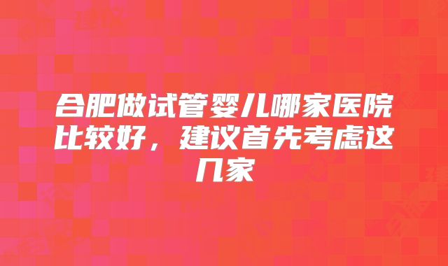 合肥做试管婴儿哪家医院比较好，建议首先考虑这几家