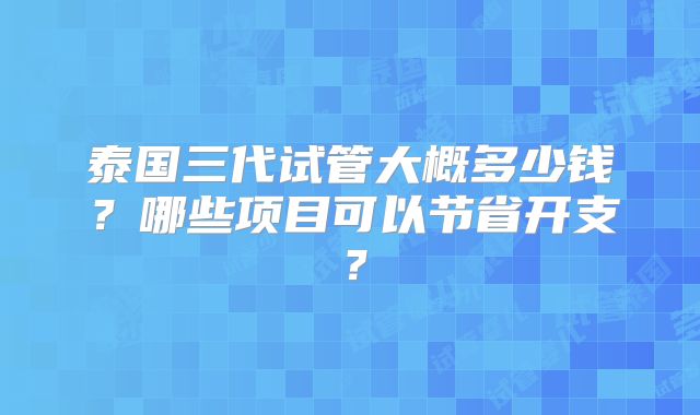 泰国三代试管大概多少钱？哪些项目可以节省开支？