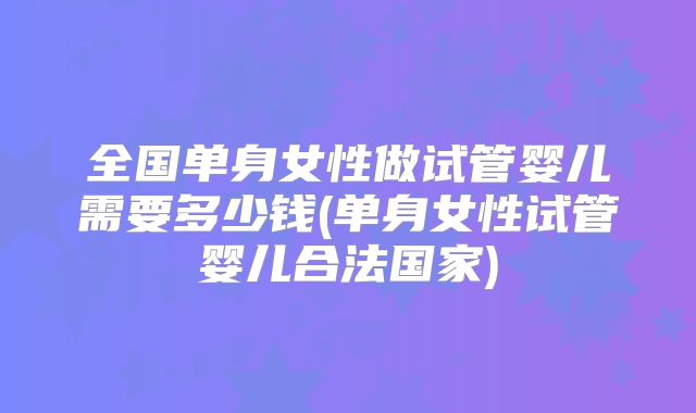 全国单身女性做试管婴儿需要多少钱(单身女性试管婴儿合法国家)