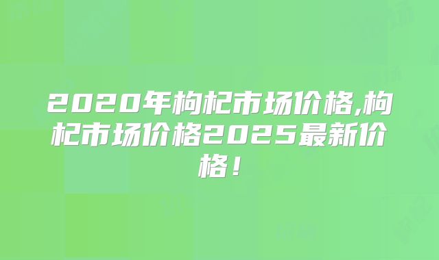 2020年枸杞市场价格,枸杞市场价格2025最新价格！