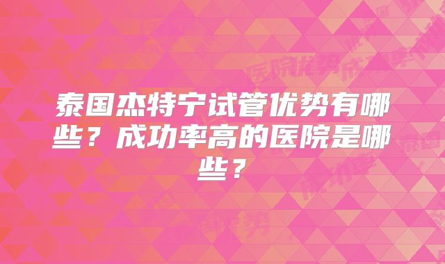 泰国杰特宁试管优势有哪些？成功率高的医院是哪些？