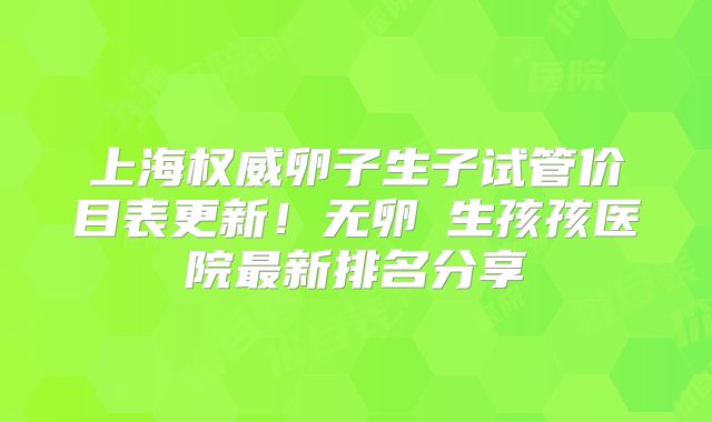 上海权威卵子生子试管价目表更新！无卵�生孩孩医院最新排名分享