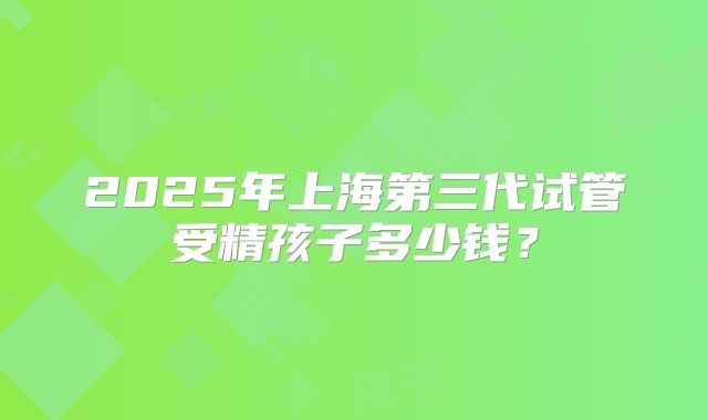2025年上海第三代试管受精孩子多少钱?