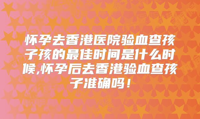 怀孕去香港医院验血查孩子孩的最佳时间是什么时候,怀孕后去香港验血查孩子准确吗!
