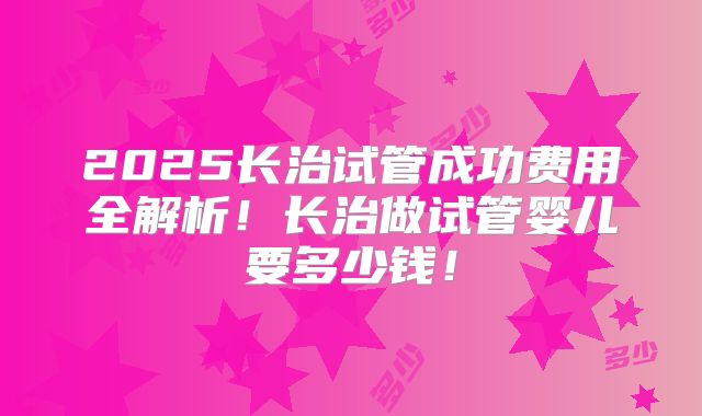 2025长治试管成功费用全解析！长治做试管婴儿要多少钱！