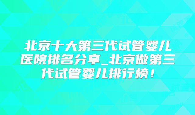 北京十大第三代试管婴儿医院排名分享_北京做第三代试管婴儿排行榜！