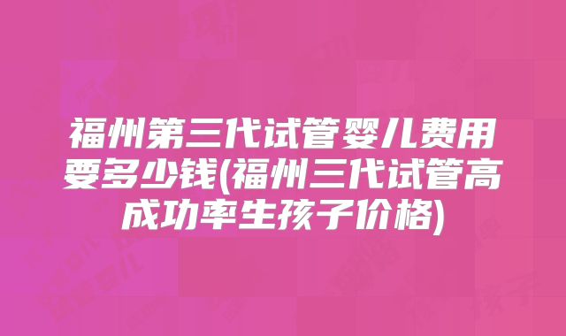 福州第三代试管婴儿费用要多少钱(福州三代试管高成功率生孩子价格)