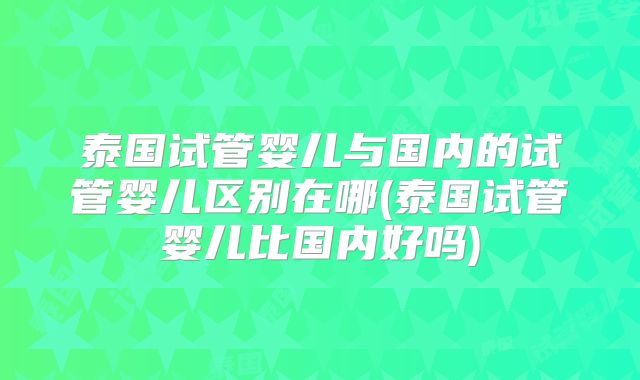泰国试管婴儿与国内的试管婴儿区别在哪(泰国试管婴儿比国内好吗)