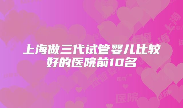 上海做三代试管婴儿比较好的医院前10名